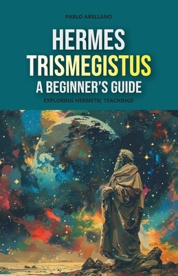 Hermes Trismegistus: A Beginner's Guide: Exploring Hermetic Teachings by Arellano, Pablo