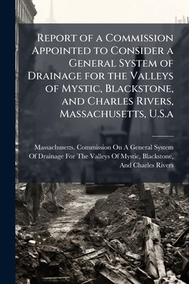 Report of a Commission Appointed to Consider a General System of Drainage for the Valleys of Mystic, Blackstone, and Charles Rivers, Massachusetts, U. by Massachusetts Commission on a. General S
