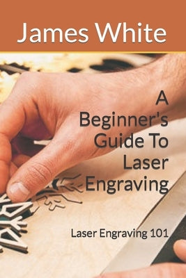 A Beginners Guide To Laser Engraving: Laser Engraving 101 by White, James