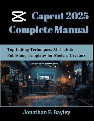 Capcut 2025 Complete Manual: Top Editing Techniques, AI Tools & Publishing Templates for Modern Creators by Bayley, Jonathan F.
