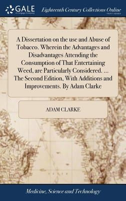 A Dissertation on the use and Abuse of Tobacco. Wherein the Advantages and Disadvantages Attending the Consumption of That Entertaining Weed, are Part by Clarke, Adam