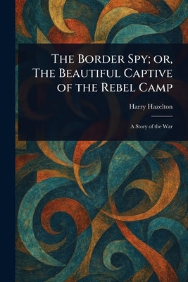 The Border Spy; or, The Beautiful Captive of the Rebel Camp by Hazelton, Harry