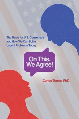 On This, We Agree!: The Basis for US Consensus and How We Can Solve Urgent Problems Today by Torres, Carlos D.