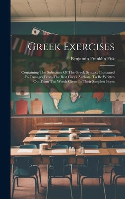 Greek Exercises: Containing The Substance Of The Greek Syntax: Illustrated By Passages From The Best Greek Authors, To Be Written Out F by Fisk, Benjamin Franklin