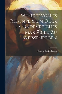 Wundervolles Regenperlein Oder ... Gnadenreiches Mariäbild Zu Weissenregen by Zetlbaum, Johann W.