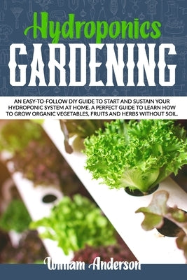 Hydroponics Gardening: An Easy-To-Follow DIY Guide to Start and Sustain Your Hydroponic System at Home. a Perfect Guide to Learn How to Grow by Anderson, William