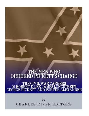The Men Who Ordered Pickett's Charge: The Civil War Careers of Robert E. Lee, James Longstreet, George Pickett & Edward Porter Alexander by Charles River