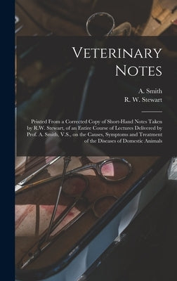 Veterinary Notes [microform]: Printed From a Corrected Copy of Short-hand Notes Taken by R.W. Stewart, of an Entire Course of Lectures Delivered by by Smith, A. (Andrew) D. 1910?