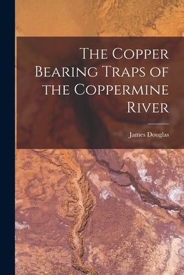 The Copper Bearing Traps of the Coppermine River [microform] by Douglas, James 1837-1918