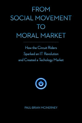 From Social Movement to Moral Market: How the Circuit Riders Sparked an IT Revolution and Created a Technology Market by McInerney, Paul-Brian