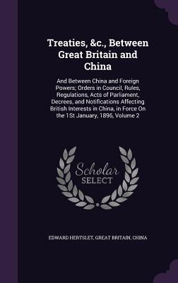 Treaties, &c., Between Great Britain and China: And Between China and Foreign Powers; Orders in Council, Rules, Regulations, Acts of Parliament, Decre by Hertslet, Edward