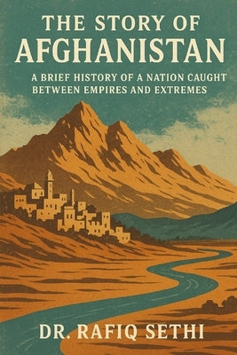 The Story of Afghanistan: A Brief History of a Nation Caught Between Empires and Extremes by Sethi, Rafiq