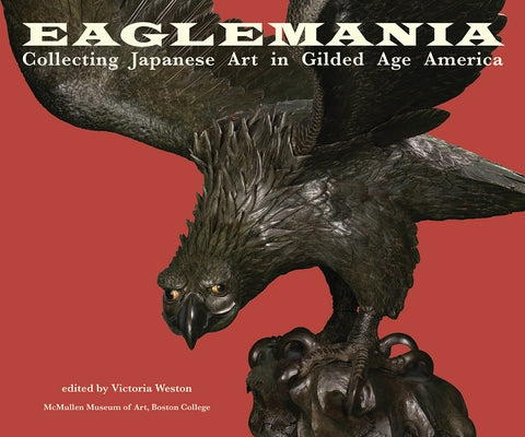 Eaglemania: Collecting Japanese Art in Gilded Age America by Weston, Victoria