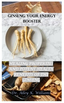 Ginseng Your Energy Booster: Healing Properties and Potent Health Benefits of the Ginseng by Williams, Alley K.