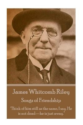 James Whitcomb Riley - Songs of Friendship: "Think of him still as the same, I say. He is not dead-he is just away." by Riley, James Whitcomb