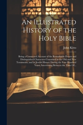 An Illustrated History of the Holy Bible: Being a Connected Account of the Remarkable Events and Distinguished Characters Contained in the Old and New by Kitto, John 1804-1854