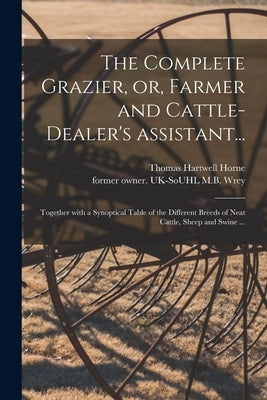 The Complete Grazier, or, Farmer and Cattle-dealer's Assistant...: Together With a Synoptical Table of the Different Breeds of Neat Cattle, Sheep and by Horne, Thomas Hartwell