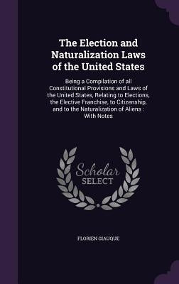 The Election and Naturalization Laws of the United States: Being a Compilation of all Constitutional Provisions and Laws of the United States, Relatin by Giauque, Florien