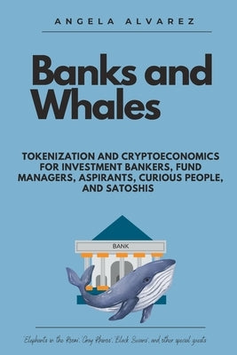 Banks and Whales: Tokenization and Cryptoeconomics for Investment Bankers, Fund managers, Aspirants, Curious people, and Satoshis by Álvarez, Ángela
