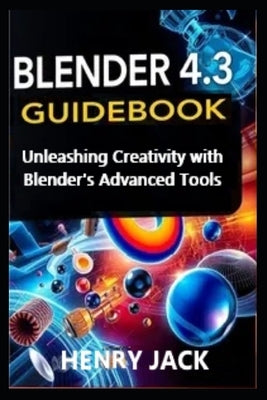 Blender 4.3 Guidebook: Unleashing Creativity with Blender's Advanced Tools by Jack, Henry