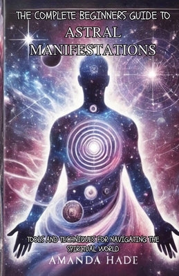 The Complete Beginners Guide to Astral Manifestations: Tools and Techniques for Navigating the Spiritual World by Hade, Amanda