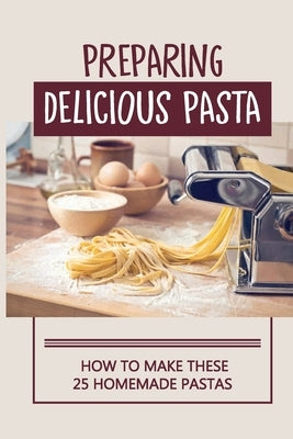 Preparing Delicious Pasta: How To Make These 25 Homemade Pastas: Making Homemade Pasta Step By Step by Manion, Chung