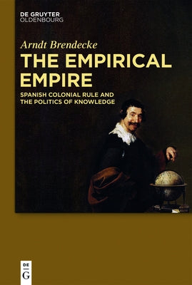 The Empirical Empire: Spanish Colonial Rule and the Politics of Knowledge by Brendecke, Arndt