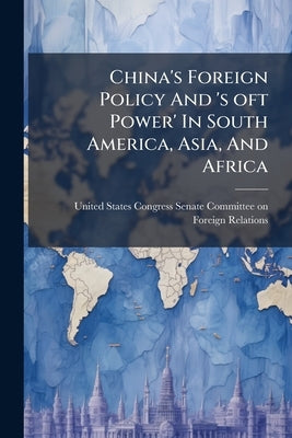 China's Foreign Policy And 's oft Power' In South America, Asia, And Africa by United States Congress Senate Committ