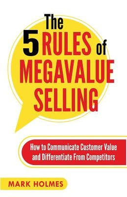The 5 Rules of Megavalue Selling: How to Communicate Customer Value and Differentiate From Competitors by Holmes, Mark