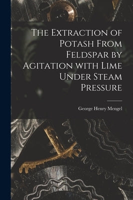 The Extraction of Potash From Feldspar by Agitation With Lime Under Steam Pressure by Mengel, George Henry