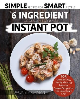 The 6 Ingredient Cookbook For Your Instant Pot: 105 Quick & Easy, Family Pleasing Pressure Cooker Recipes for the Busy Home Chef by Hickman, Jackie