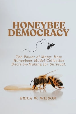 Honeybee Democracy: The Power of Many: How Honeybees Model Collective Decision-Making for Survival. by W. Wilson, Erica