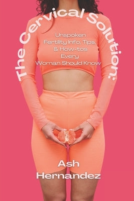 The Cervical Solution: Unspoken Fertility Info, Tips, & How-tos Every Woman Should Know by Hernandez, Ash