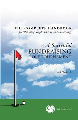 The Complete Handbook for A Successful FUNDRAISING GOLF TOURNAMENT: Everything you need to know to plan, implement and sustain a successful tournament by Macgrath, Frank