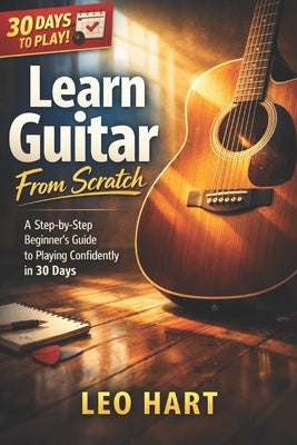 Learn Guitar From Scratch: A Step-by-Step Beginner's Guide to Playing Confidently in 30 Days by Hart, Leo