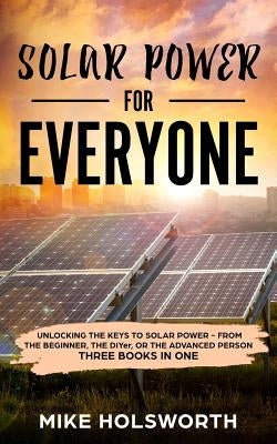 Solar Power for Everyone: Unlocking the Keys to Solar Power - From the Beginner, the Diyer, or the Advanced Person (Three Books in One) by Holsworth, Mike