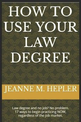 How To Use Your Law Degree: Law degree and no job? No problem. 17 ways to begin practicing NOW, regardless of the job market. by Hepler, Jeanne M.