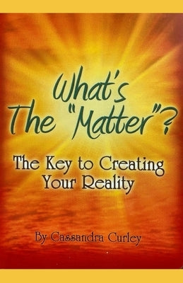 What's the "Matter"?: The Key to Creating Your Reality by Curley, Cassandra