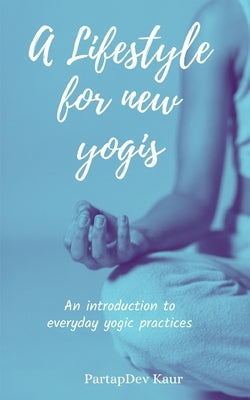 A Lifestyle for new Yogis: An introduction to everyday yogic practices by Kaur, Partapdev