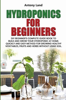 Hydroponics for Beginners: DIY Beginner's Complete Guide Book to Build anGrow Your Hydroponic at Home. Quickly and Easy Method for Growing Health by Land, Antony