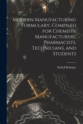 Modern Manufacturing Formulary, Compiled for Chemists, Manufacturers, Pharmacists, Technicians, and Students by Belanger, Emil J.