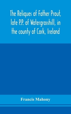 The reliques of Father Prout, late P.P. of Watergrasshill, in the county of Cork, Ireland by Mahony, Francis