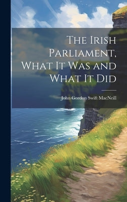 The Irish Parliament, What it Was and What it Did by Gordon Swift MacNeill, John