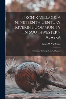 Tikchik Village: A Nineteenth Century Riverine Community in Southwestern Alaska: Fieldiana, Anthropology, v. 56, no.3 by Vanstone, James W.