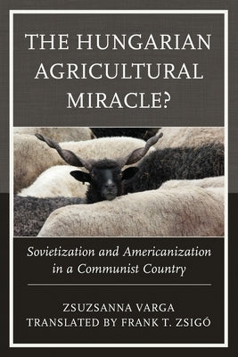 The Hungarian Agricultural Miracle?: Sovietization and Americanization in a Communist Country by Varga, Zsuzsanna