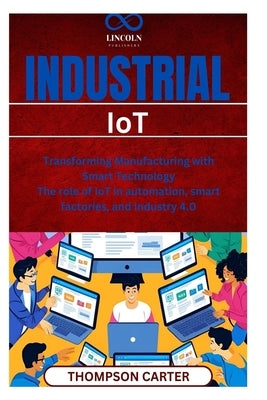 Industrial IoT: Transforming Manufacturing with Smart Technology The role of IoT in automation, smart factories, and Industry 4.0 by Carter, Thompson