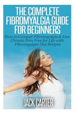 The Complete Fibromyalgia Guide for Beginners: How to Conquer Fibromyalgia & Live Chronic Pain Free for Life with Fibromyalgia Diet Recipes by Carter, Jack