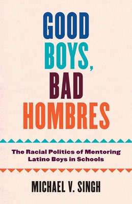 Good Boys, Bad Hombres: The Racial Politics of Mentoring Latino Boys in Schools by Singh, Michael V.
