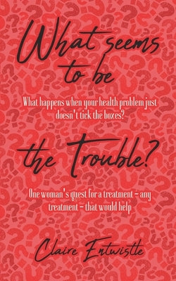 What Seems To Be The Trouble?: What happens when your health problem just doesn't tick the boxes? One woman's quest for a treatment - any treatment - by Entwistle, Claire