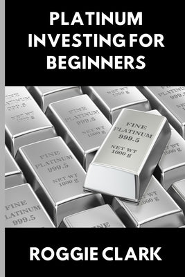 Platinum Investing for Beginners: A Simple, Clear, and Practical Guide to Platinum Precious Metal Investing by Clark, Roggie